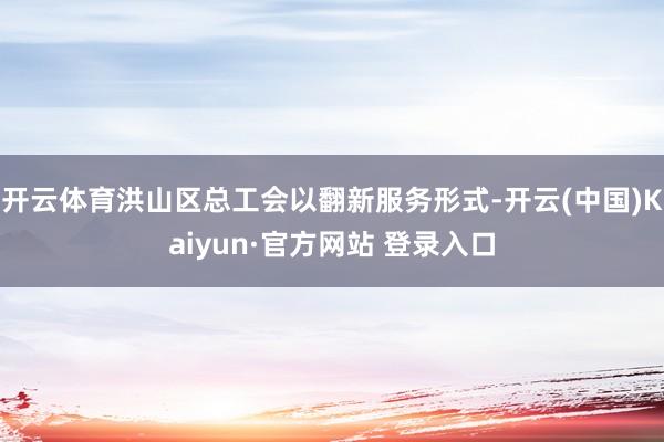 开云体育洪山区总工会以翻新服务形式-开云(中国)Kaiyun·官方网站 登录入口