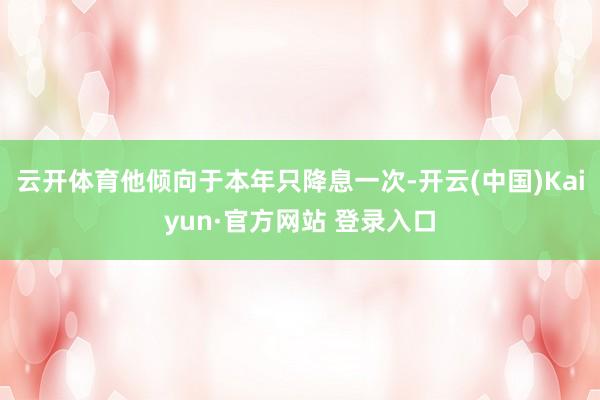 云开体育他倾向于本年只降息一次-开云(中国)Kaiyun·官方网站 登录入口