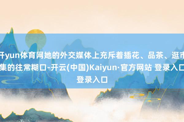 开yun体育网她的外交媒体上充斥着插花、品茶、逛市集的往常糊口-开云(中国)Kaiyun·官方网站 登录入口