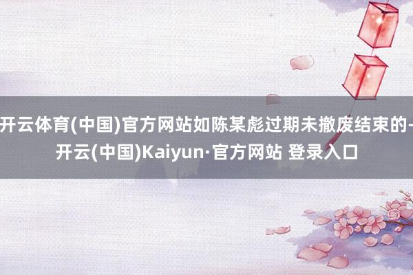开云体育(中国)官方网站如陈某彪过期未撤废结束的-开云(中国)Kaiyun·官方网站 登录入口