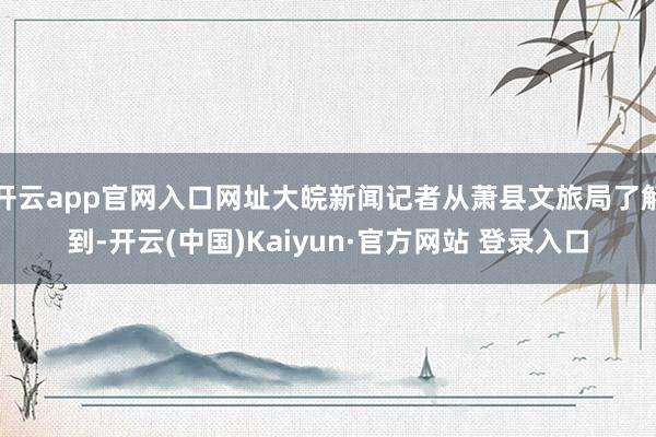 开云app官网入口网址大皖新闻记者从萧县文旅局了解到-开云(中国)Kaiyun·官方网站 登录入口