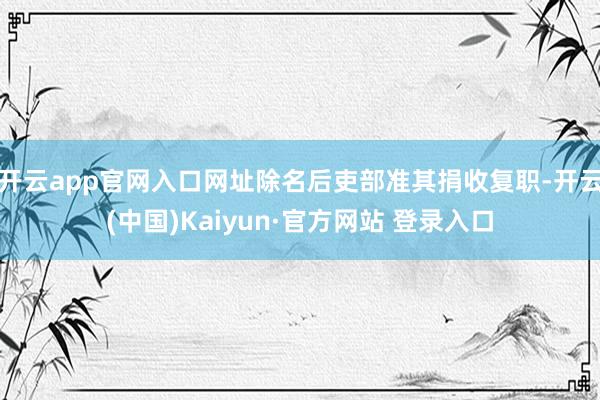 开云app官网入口网址除名后吏部准其捐收复职-开云(中国)Kaiyun·官方网站 登录入口
