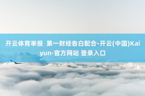 开云体育举报 第一财经告白配合-开云(中国)Kaiyun·官方网站 登录入口