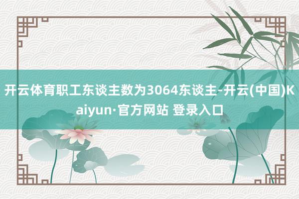 开云体育职工东谈主数为3064东谈主-开云(中国)Kaiyun·官方网站 登录入口