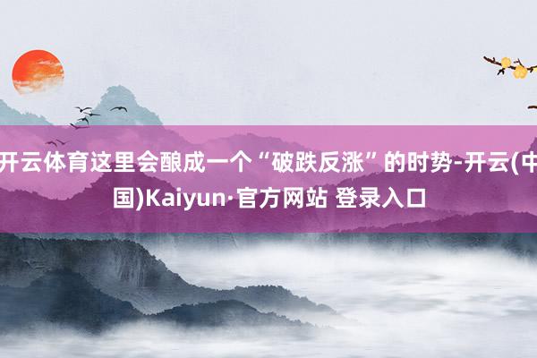 开云体育这里会酿成一个“破跌反涨”的时势-开云(中国)Kaiyun·官方网站 登录入口