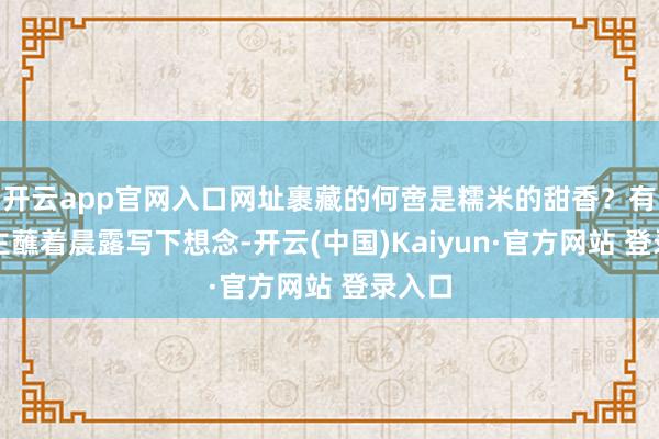 开云app官网入口网址裹藏的何啻是糯米的甜香？有东谈主蘸着晨露写下想念-开云(中国)Kaiyun·官方网站 登录入口