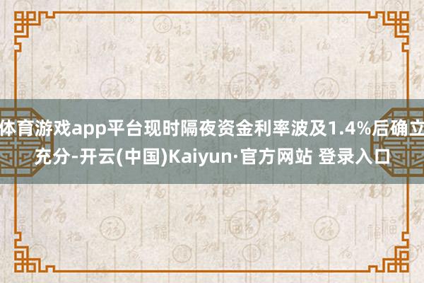 体育游戏app平台现时隔夜资金利率波及1.4%后确立充分-开云(中国)Kaiyun·官方网站 登录入口