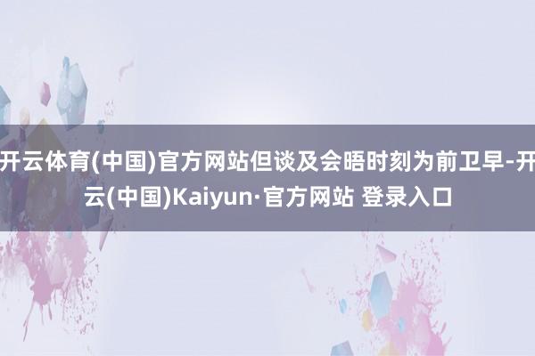 开云体育(中国)官方网站但谈及会晤时刻为前卫早-开云(中国)Kaiyun·官方网站 登录入口