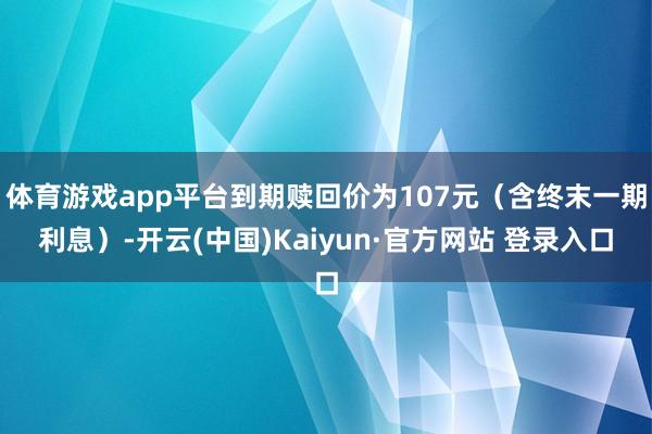 体育游戏app平台到期赎回价为107元（含终末一期利息）-开云(中国)Kaiyun·官方网站 登录入口