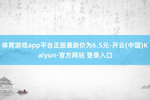 体育游戏app平台正股最新价为6.5元-开云(中国)Kaiyun·官方网站 登录入口