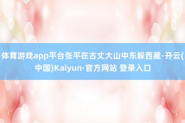 体育游戏app平台张平在古丈大山中东躲西藏-开云(中国)Kaiyun·官方网站 登录入口