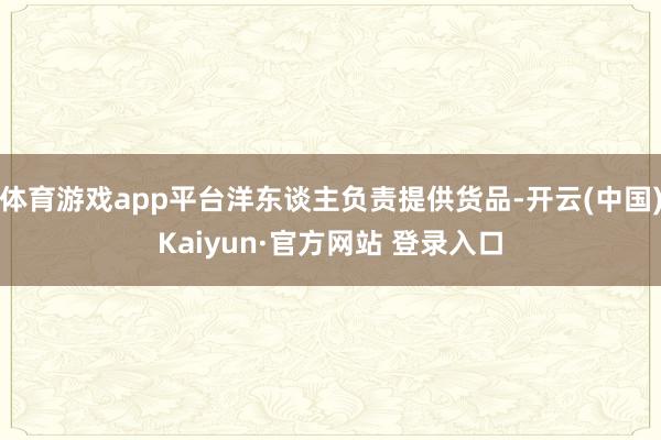 体育游戏app平台洋东谈主负责提供货品-开云(中国)Kaiyun·官方网站 登录入口