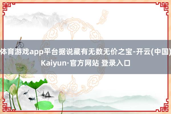 体育游戏app平台据说藏有无数无价之宝-开云(中国)Kaiyun·官方网站 登录入口