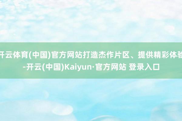 开云体育(中国)官方网站打造杰作片区、提供精彩体验-开云(中国)Kaiyun·官方网站 登录入口