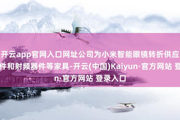 开云app官网入口网址公司为小米智能眼镜转折供应被迫器件和射频器件等家具-开云(中国)Kaiyun·官方网站 登录入口