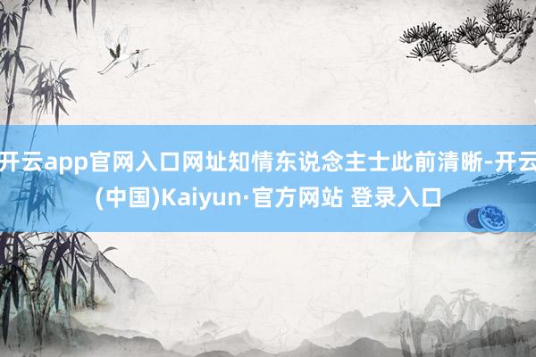 开云app官网入口网址知情东说念主士此前清晰-开云(中国)Kaiyun·官方网站 登录入口