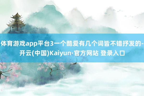 体育游戏app平台3一个酷爱有几个词皆不错抒发的-开云(中国)Kaiyun·官方网站 登录入口