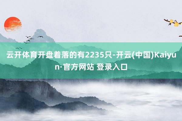 云开体育开盘着落的有2235只-开云(中国)Kaiyun·官方网站 登录入口