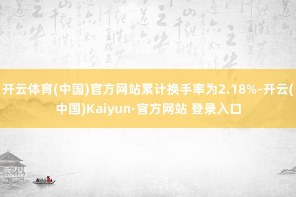 开云体育(中国)官方网站累计换手率为2.18%-开云(中国)Kaiyun·官方网站 登录入口