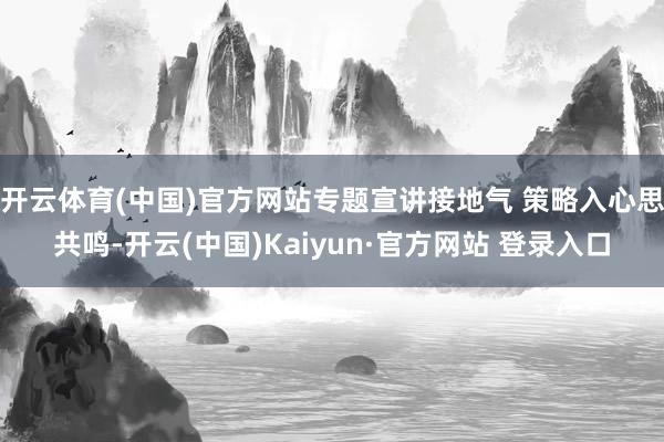 开云体育(中国)官方网站专题宣讲接地气 策略入心思共鸣-开云(中国)Kaiyun·官方网站 登录入口