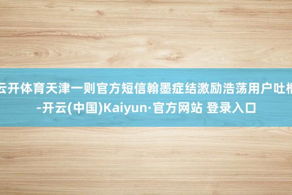 云开体育天津一则官方短信翰墨症结激励浩荡用户吐槽-开云(中国)Kaiyun·官方网站 登录入口