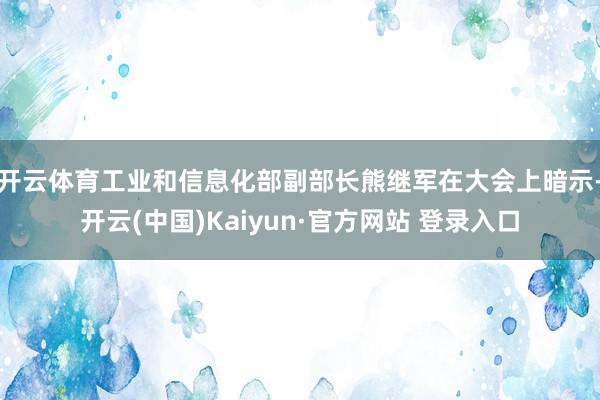 开云体育　　工业和信息化部副部长熊继军在大会上暗示-开云(中国)Kaiyun·官方网站 登录入口