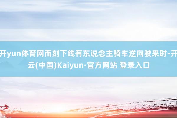 开yun体育网而刻下线有东说念主骑车逆向驶来时-开云(中国)Kaiyun·官方网站 登录入口